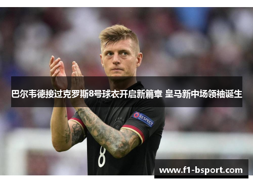 巴尔韦德接过克罗斯8号球衣开启新篇章 皇马新中场领袖诞生