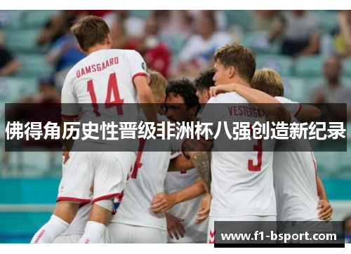佛得角历史性晋级非洲杯八强创造新纪录 佛得角历史性晋级非洲杯八强创造新纪录